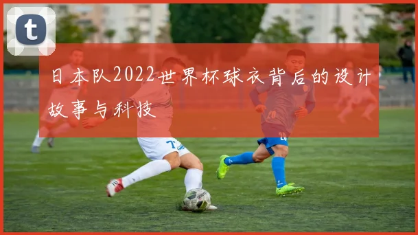 日本队2022世界杯球衣背后的设计故事与科技