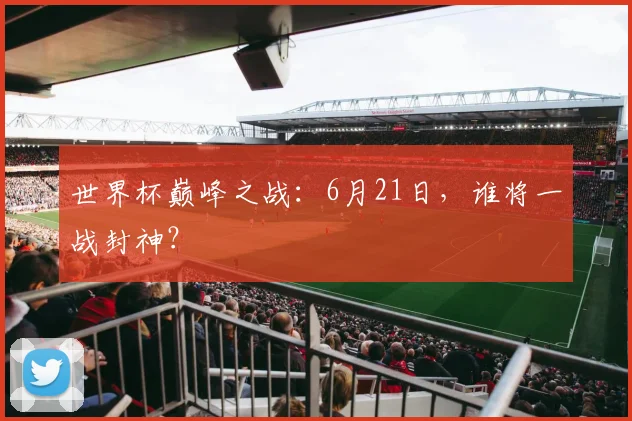 世界杯巅峰之战：6月21日，谁将一战封神？