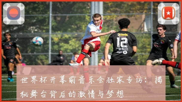 世界杯开幕前音乐会独家专访：揭秘舞台背后的激情与梦想