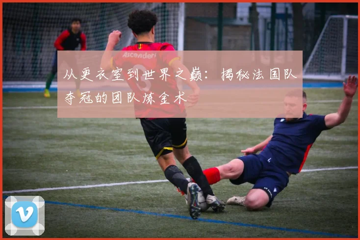 从更衣室到世界之巅：揭秘法国队夺冠的团队炼金术
