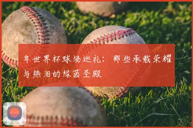 年世界杯球场巡礼:那些承载荣耀与热泪的绿茵圣殿