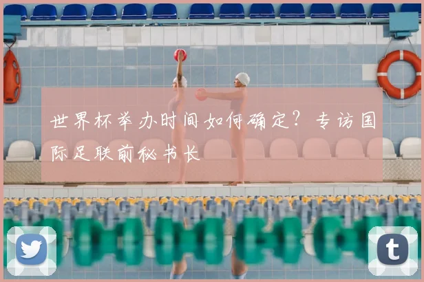世界杯举办时间如何确定？专访国际足联前秘书长