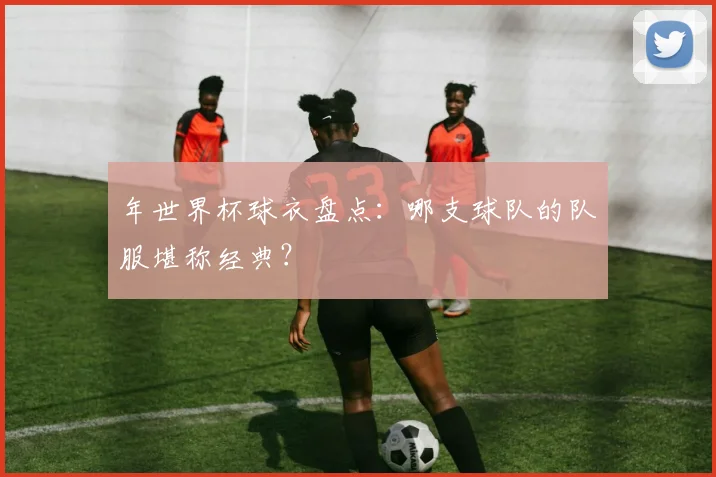 年世界杯球衣盘点:哪支球队的队服堪称经典?