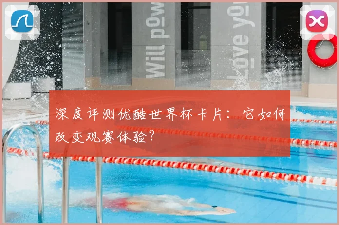 深度评测优酷世界杯卡片:它如何改变观赛体验?