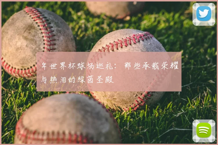年世界杯球场巡礼:那些承载荣耀与热泪的绿茵圣殿