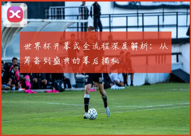 世界杯开幕式全流程深度解析：从筹备到盛典的幕后揭秘