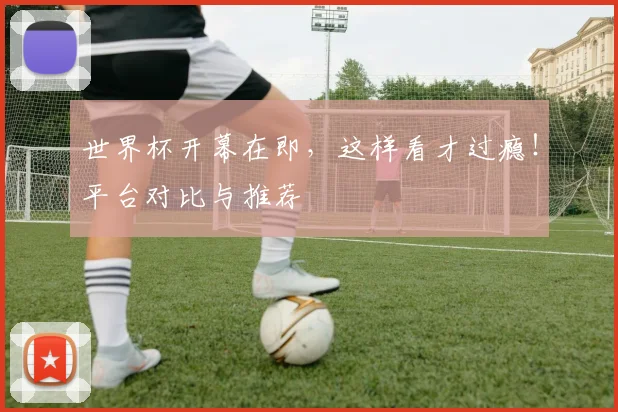世界杯开幕在即，这样看才过瘾！平台对比与推荐