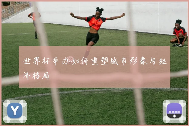 世界杯举办如何重塑城市形象与经济格局