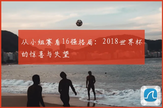 从小组赛看16强格局：2018世界杯的惊喜与失望