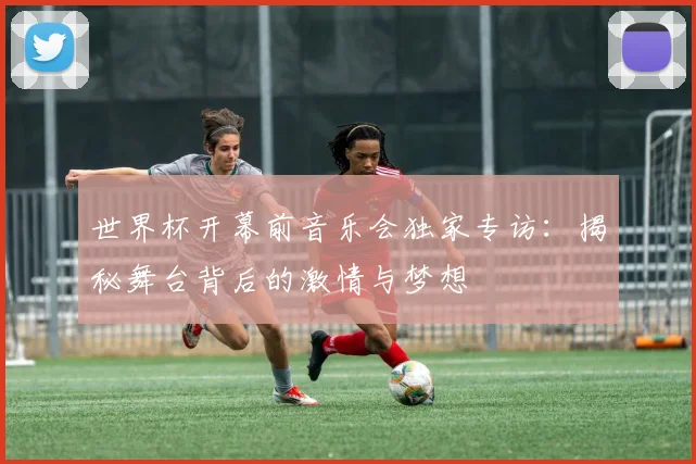 世界杯开幕前音乐会独家专访：揭秘舞台背后的激情与梦想