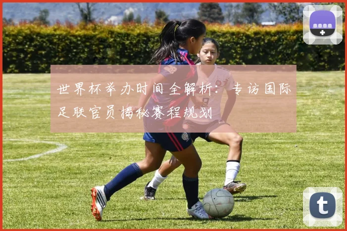 世界杯举办时间全解析：专访国际足联官员揭秘赛程规划