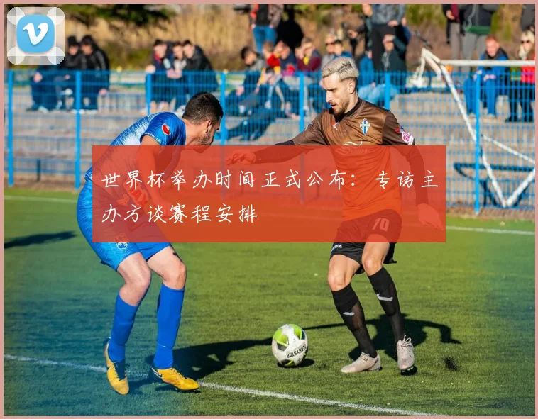 世界杯举办时间正式公布：专访主办方谈赛程安排